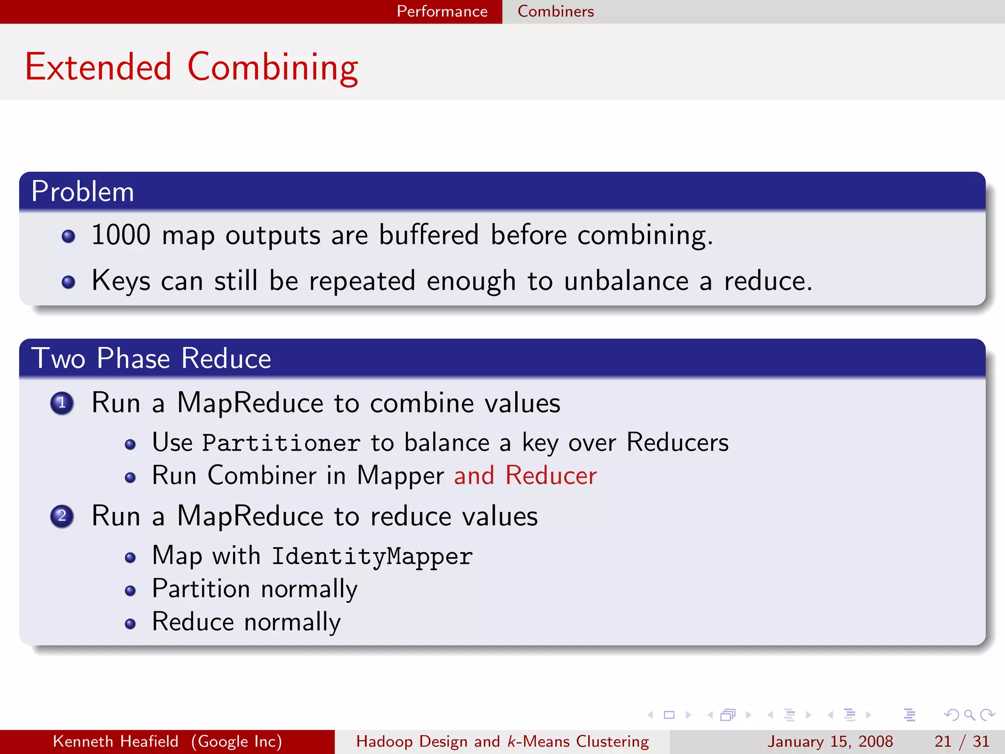 Performance    Combiners


Extended Combining


Problem
    1000 map outputs are buﬀered before combining.
      Keys can still be repeated enough to unbalance a reduce.

Two Phase Reduce
 1 Run a MapReduce to combine values

             Use Partitioner to balance a key over Reducers
             Run Combiner in Mapper and Reducer
  2   Run a MapReduce to reduce values
             Map with IdentityMapper
             Partition normally
             Reduce normally



 Kenneth Heaﬁeld (Google Inc)   Hadoop Design and k-Means Clustering   January 15, 2008   21 / 31
 