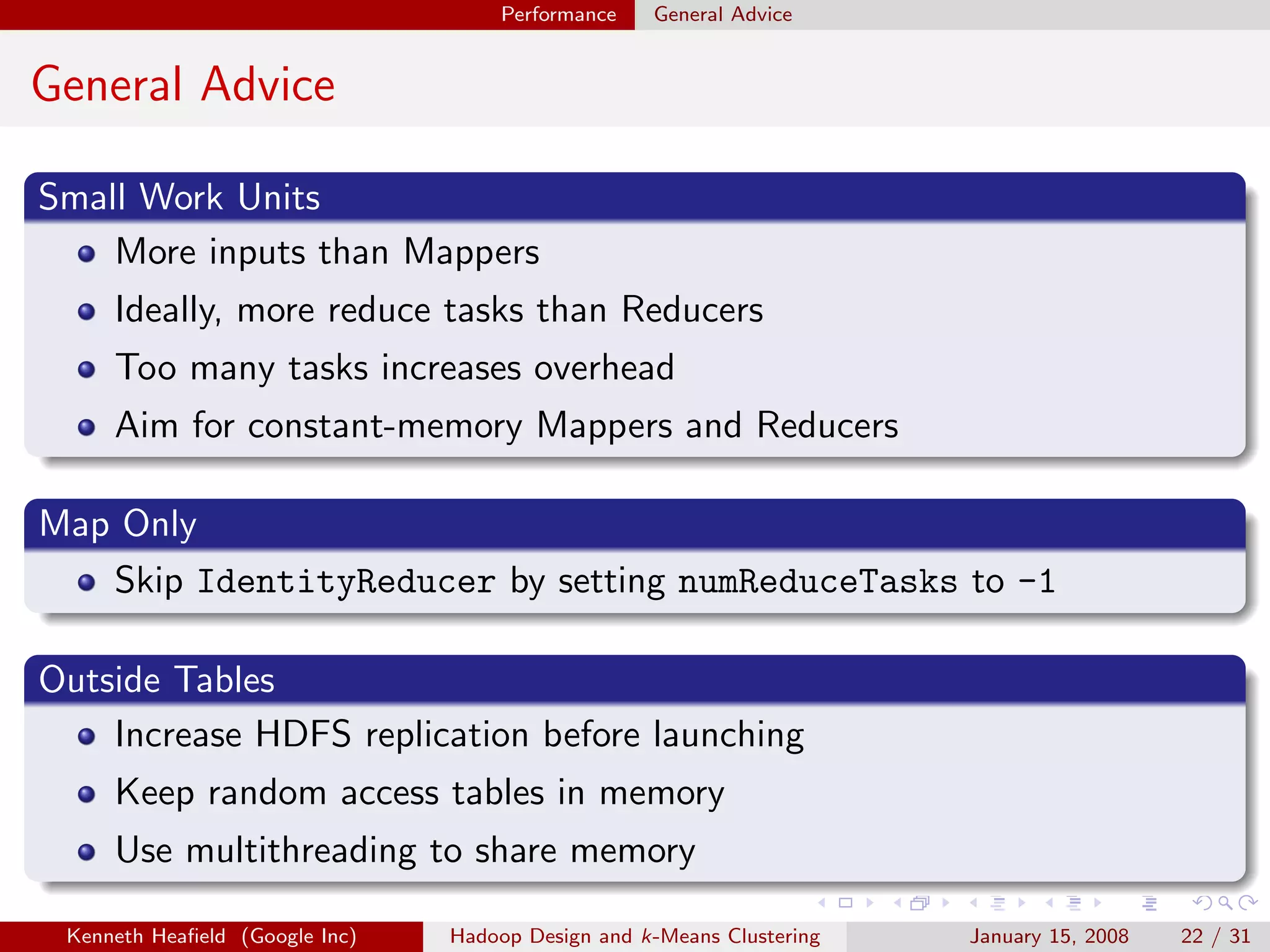 Performance    General Advice


General Advice

Small Work Units
    More inputs than Mappers
     Ideally, more reduce tasks than Reducers
     Too many tasks increases overhead
     Aim for constant-memory Mappers and Reducers

Map Only
   Skip IdentityReducer by setting numReduceTasks to -1

Outside Tables
    Increase HDFS replication before launching
     Keep random access tables in memory
     Use multithreading to share memory

 Kenneth Heaﬁeld (Google Inc)   Hadoop Design and k-Means Clustering   January 15, 2008   22 / 31
 