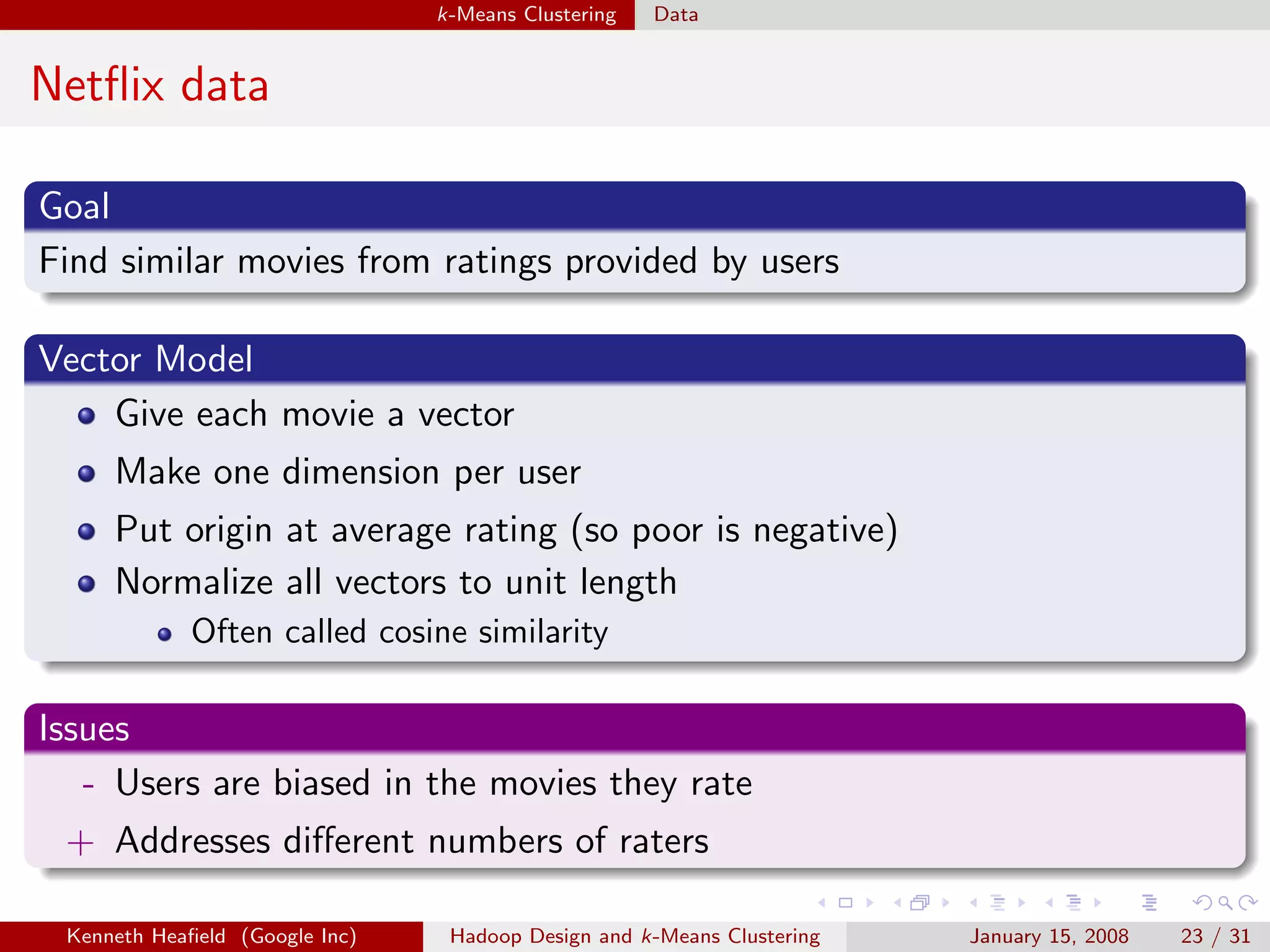 k-Means Clustering   Data


Netﬂix data

Goal
Find similar movies from ratings provided by users

Vector Model
    Give each movie a vector
     Make one dimension per user
     Put origin at average rating (so poor is negative)
     Normalize all vectors to unit length
             Often called cosine similarity

Issues
   - Users are biased in the movies they rate
 + Addresses diﬀerent numbers of raters

 Kenneth Heaﬁeld (Google Inc)    Hadoop Design and k-Means Clustering   January 15, 2008   23 / 31
 