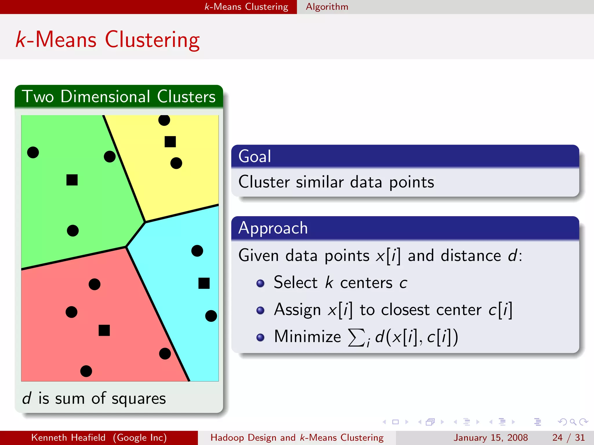 k-Means Clustering   Algorithm


k-Means Clustering

Two Dimensional Clusters


                                       Goal
                                       Cluster similar data points

                                       Approach
                                       Given data points x[i] and distance d:
                                              Select k centers c
                                              Assign x[i] to closest center c[i]
                                              Minimize           i   d(x[i], c[i])


d is sum of squares

 Kenneth Heaﬁeld (Google Inc)    Hadoop Design and k-Means Clustering            January 15, 2008   24 / 31
 