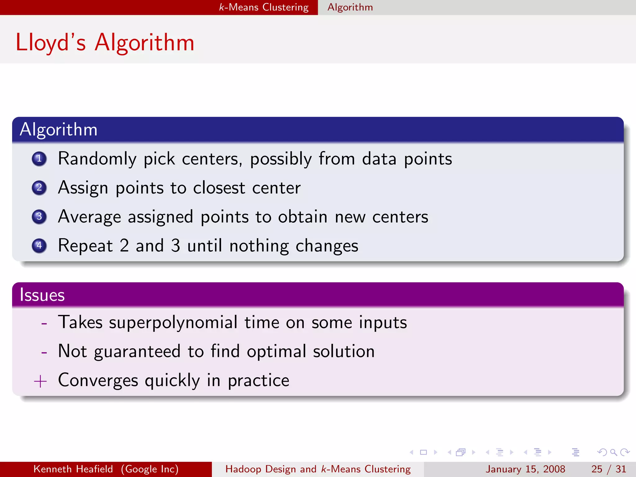 k-Means Clustering   Algorithm


Lloyd’s Algorithm


Algorithm
  1   Randomly pick centers, possibly from data points
  2   Assign points to closest center
  3   Average assigned points to obtain new centers
  4   Repeat 2 and 3 until nothing changes

Issues
   - Takes superpolynomial time on some inputs
  - Not guaranteed to ﬁnd optimal solution
 + Converges quickly in practice



 Kenneth Heaﬁeld (Google Inc)    Hadoop Design and k-Means Clustering   January 15, 2008   25 / 31
 
