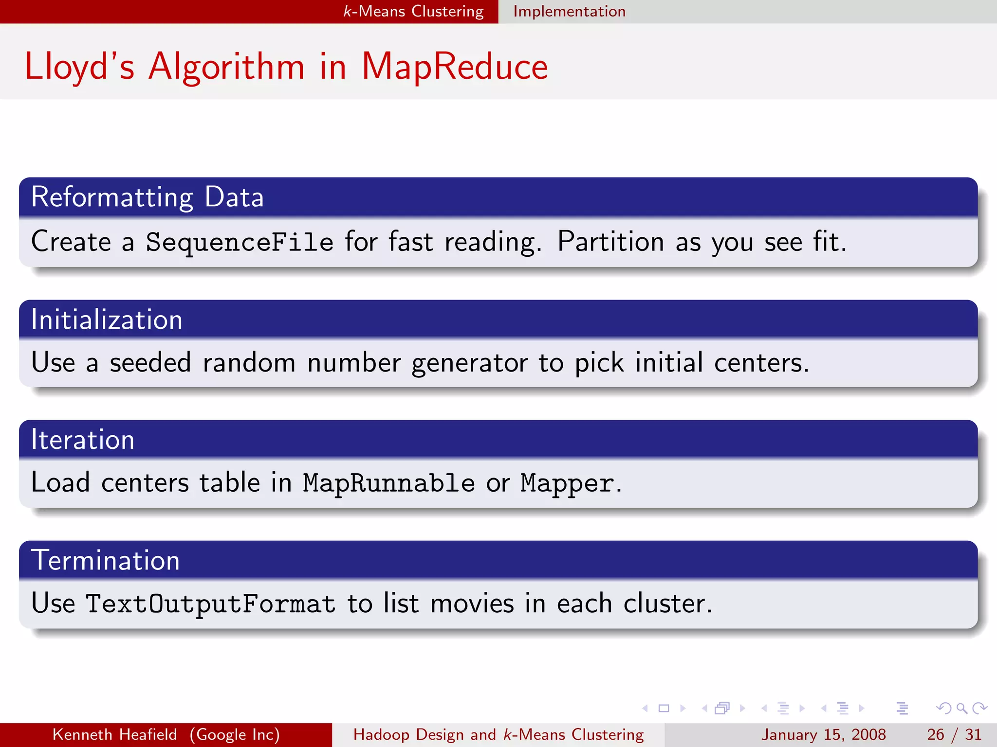 k-Means Clustering   Implementation


Lloyd’s Algorithm in MapReduce


Reformatting Data
Create a SequenceFile for fast reading. Partition as you see ﬁt.

Initialization
Use a seeded random number generator to pick initial centers.

Iteration
Load centers table in MapRunnable or Mapper.

Termination
Use TextOutputFormat to list movies in each cluster.



 Kenneth Heaﬁeld (Google Inc)    Hadoop Design and k-Means Clustering   January 15, 2008   26 / 31
 