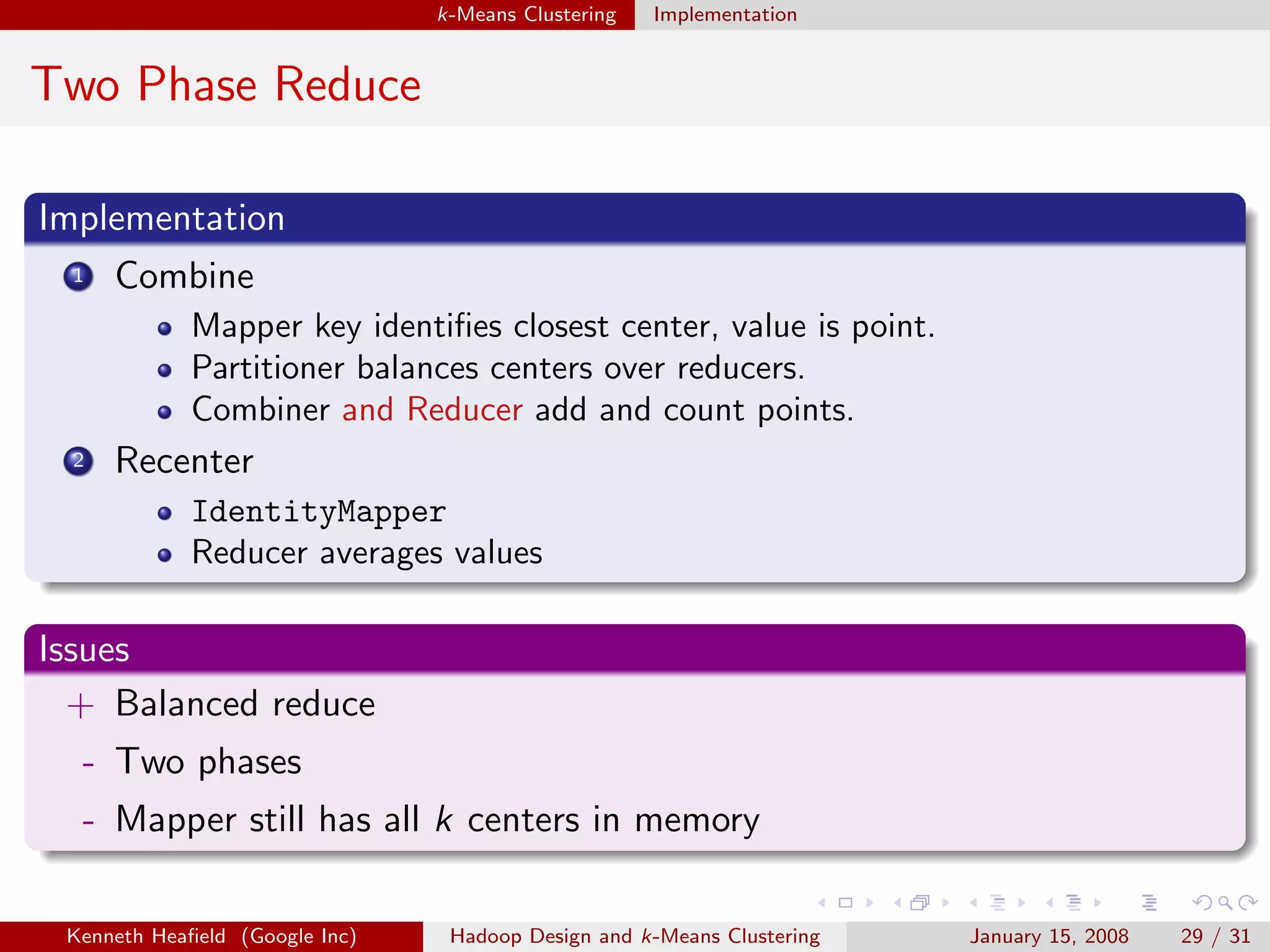 k-Means Clustering   Implementation


Two Phase Reduce

Implementation
 1   Combine
             Mapper key identiﬁes closest center, value is point.
             Partitioner balances centers over reducers.
             Combiner and Reducer add and count points.
 2   Recenter
             IdentityMapper
             Reducer averages values

Issues
  + Balanced reduce
  - Two phases
  - Mapper still has all k centers in memory

 Kenneth Heaﬁeld (Google Inc)    Hadoop Design and k-Means Clustering   January 15, 2008   29 / 31
 