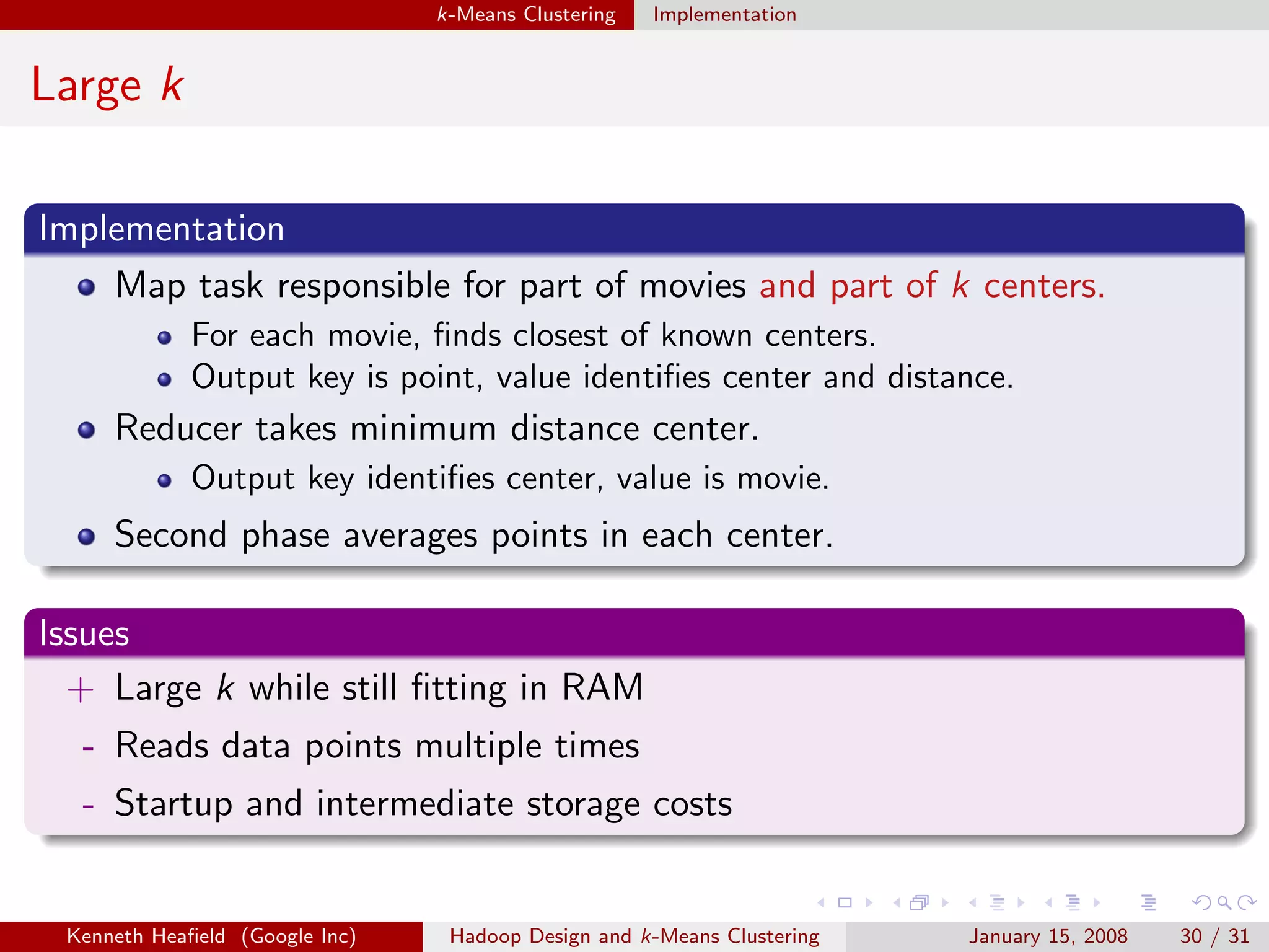 k-Means Clustering   Implementation


Large k

Implementation
    Map task responsible for part of movies and part of k centers.
             For each movie, ﬁnds closest of known centers.
             Output key is point, value identiﬁes center and distance.
     Reducer takes minimum distance center.
             Output key identiﬁes center, value is movie.
     Second phase averages points in each center.

Issues
  + Large k while still ﬁtting in RAM
  - Reads data points multiple times
  - Startup and intermediate storage costs


 Kenneth Heaﬁeld (Google Inc)    Hadoop Design and k-Means Clustering   January 15, 2008   30 / 31
 