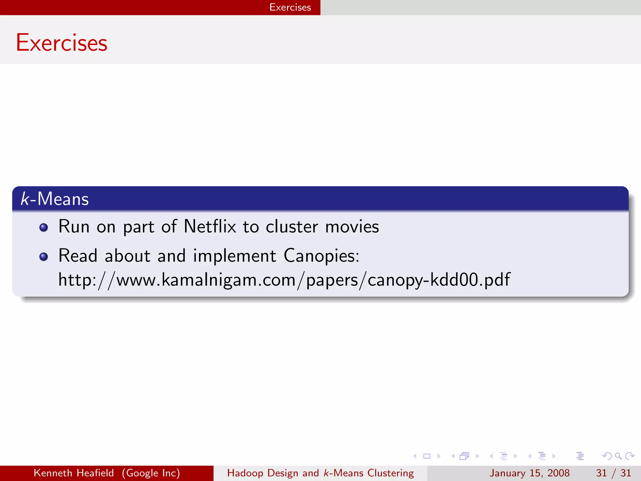 Exercises


Exercises




k-Means
   Run on part of Netﬂix to cluster movies
     Read about and implement Canopies:
     http://www.kamalnigam.com/papers/canopy-kdd00.pdf




 Kenneth Heaﬁeld (Google Inc)   Hadoop Design and k-Means Clustering   January 15, 2008   31 / 31
 