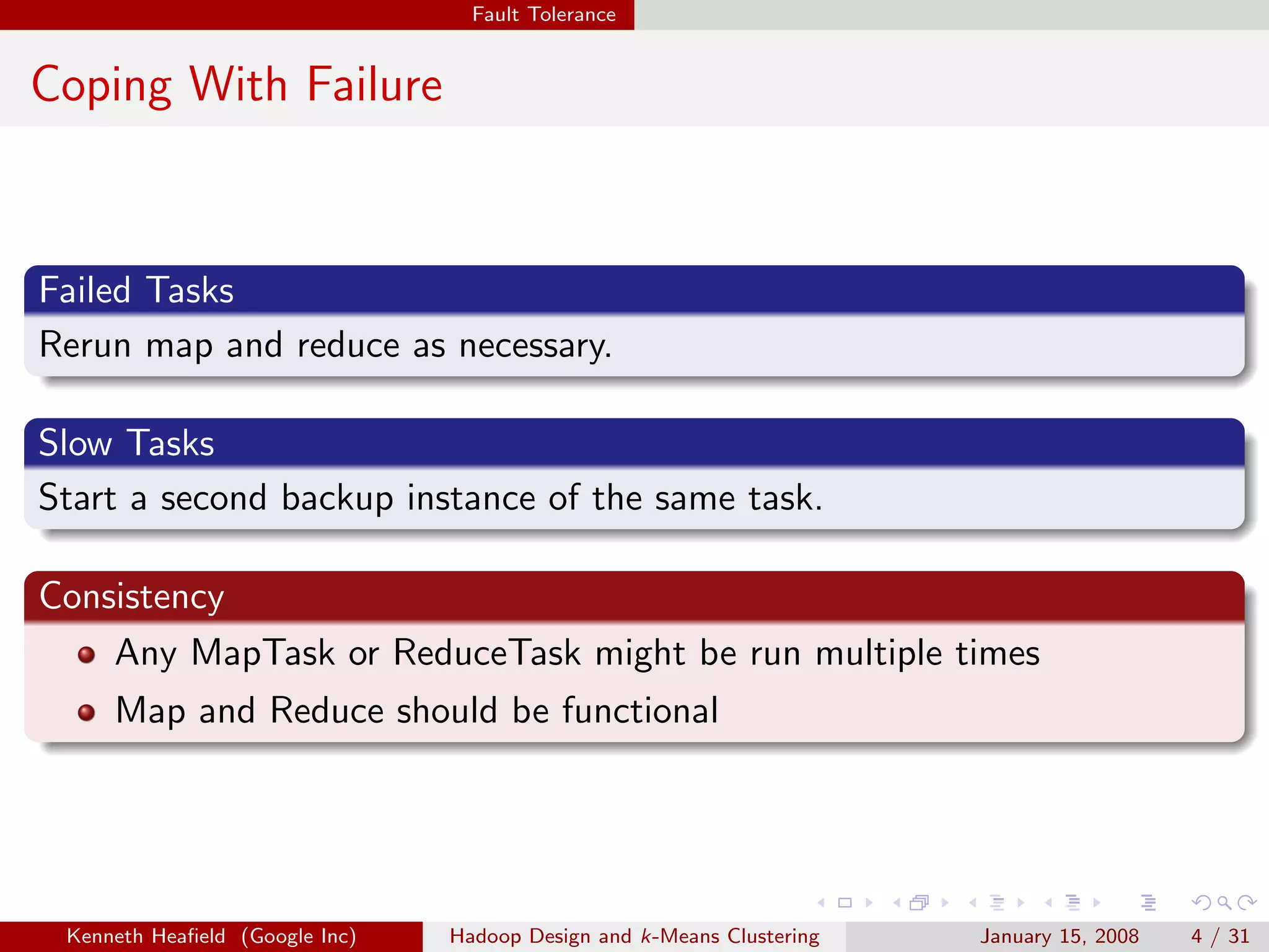 Fault Tolerance


Coping With Failure



Failed Tasks
Rerun map and reduce as necessary.

Slow Tasks
Start a second backup instance of the same task.

Consistency
    Any MapTask or ReduceTask might be run multiple times
     Map and Reduce should be functional




 Kenneth Heaﬁeld (Google Inc)   Hadoop Design and k-Means Clustering   January 15, 2008   4 / 31
 