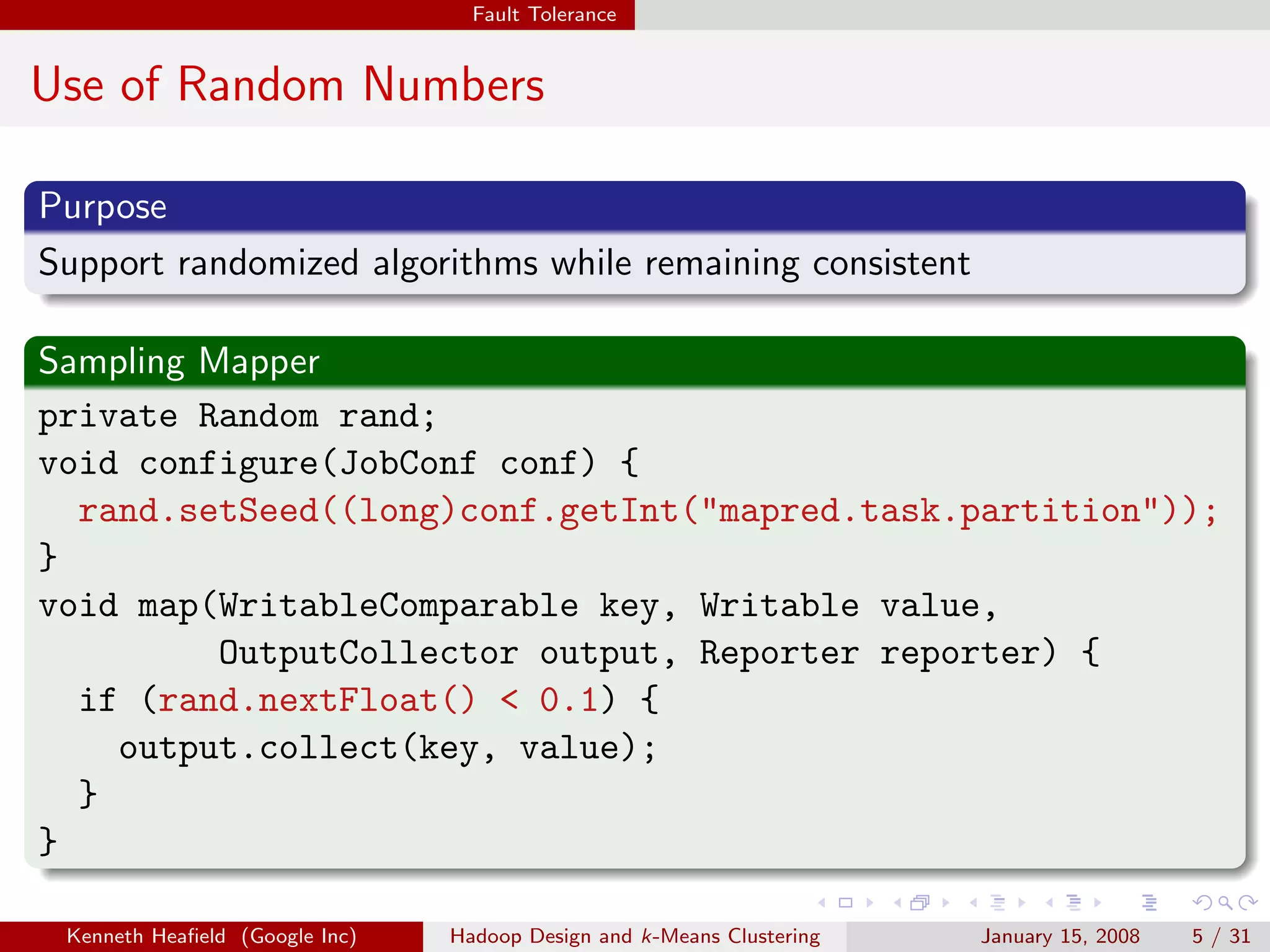 Fault Tolerance


Use of Random Numbers

Purpose
Support randomized algorithms while remaining consistent

Sampling Mapper
private Random rand;
void configure(JobConf conf) {
  rand.setSeed((long)conf.getInt("mapred.task.partition"));
}
void map(WritableComparable key, Writable value,
          OutputCollector output, Reporter reporter) {
  if (rand.nextFloat() < 0.1) {
    output.collect(key, value);
  }
}

 Kenneth Heaﬁeld (Google Inc)   Hadoop Design and k-Means Clustering   January 15, 2008   5 / 31
 