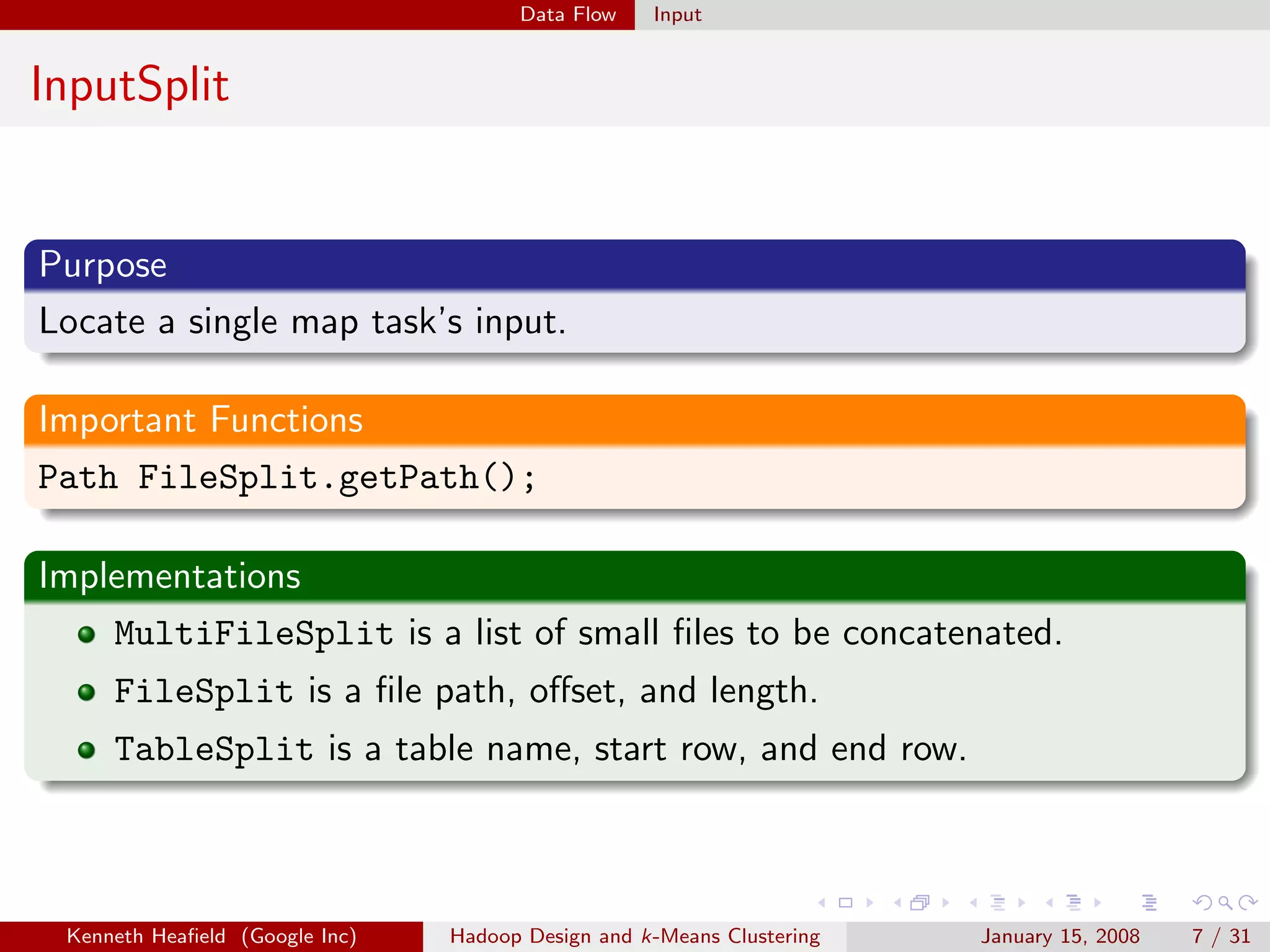 Data Flow    Input


InputSplit


Purpose
Locate a single map task’s input.

Important Functions
Path FileSplit.getPath();

Implementations
    MultiFileSplit is a list of small ﬁles to be concatenated.
     FileSplit is a ﬁle path, oﬀset, and length.
     TableSplit is a table name, start row, and end row.



 Kenneth Heaﬁeld (Google Inc)   Hadoop Design and k-Means Clustering   January 15, 2008   7 / 31
 
