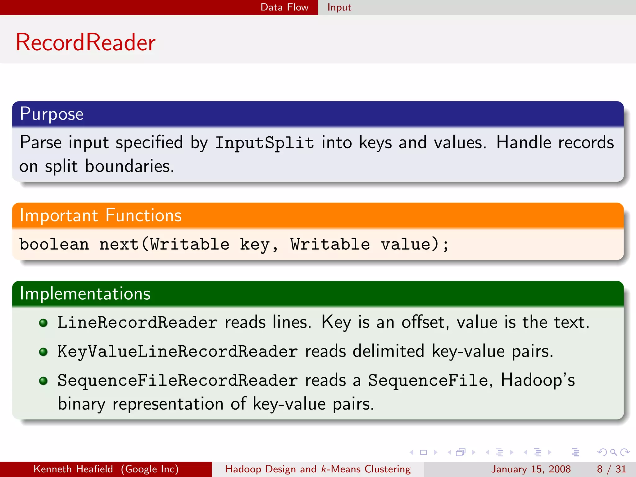 Data Flow    Input


RecordReader

Purpose
Parse input speciﬁed by InputSplit into keys and values. Handle records
on split boundaries.

Important Functions
boolean next(Writable key, Writable value);

Implementations
    LineRecordReader reads lines. Key is an oﬀset, value is the text.
     KeyValueLineRecordReader reads delimited key-value pairs.
     SequenceFileRecordReader reads a SequenceFile, Hadoop’s
     binary representation of key-value pairs.


 Kenneth Heaﬁeld (Google Inc)   Hadoop Design and k-Means Clustering   January 15, 2008   8 / 31
 