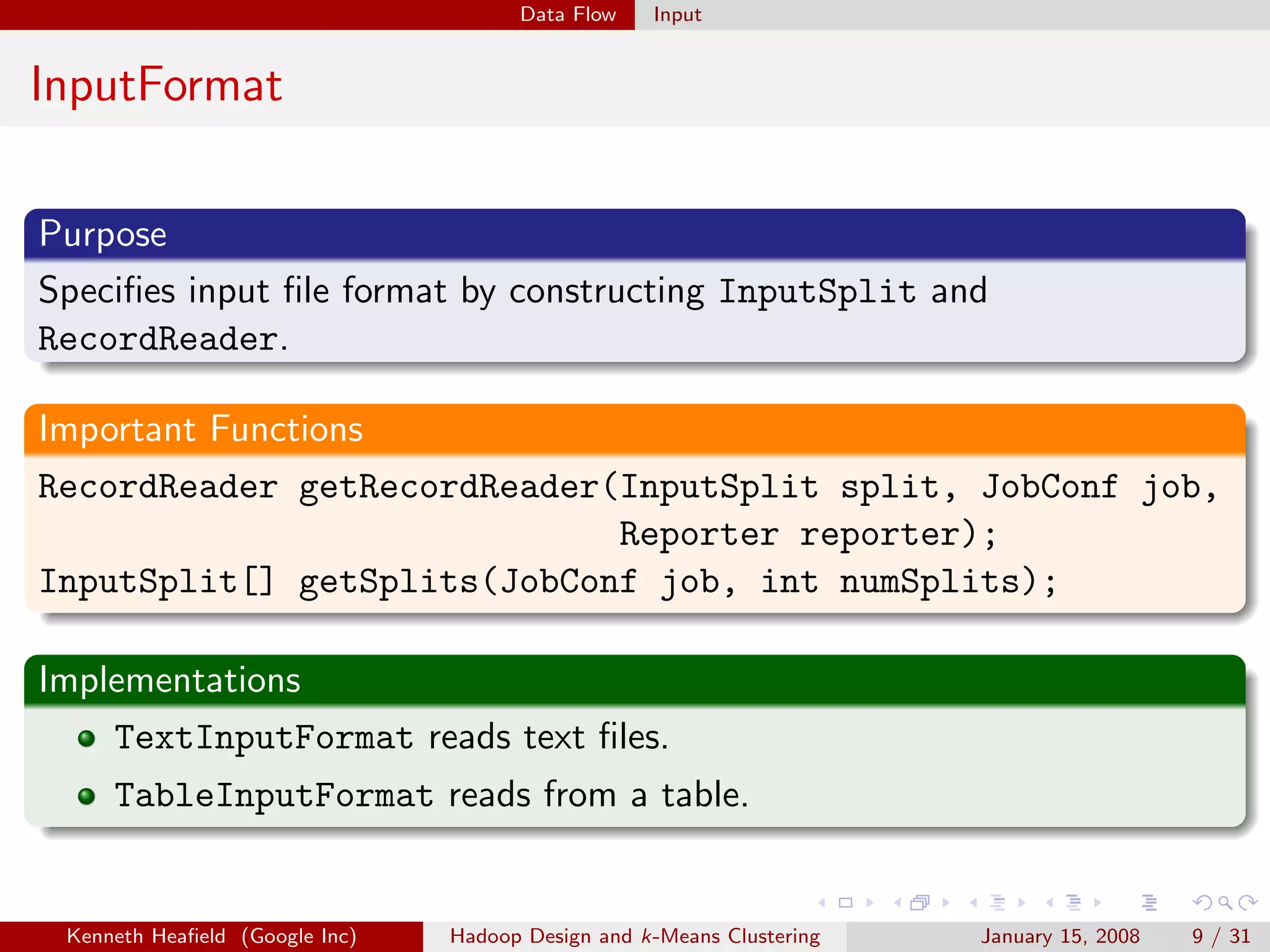 Data Flow    Input


InputFormat

Purpose
Speciﬁes input ﬁle format by constructing InputSplit and
RecordReader.

Important Functions
RecordReader getRecordReader(InputSplit split, JobConf job,
                             Reporter reporter);
InputSplit[] getSplits(JobConf job, int numSplits);

Implementations
    TextInputFormat reads text ﬁles.
     TableInputFormat reads from a table.


 Kenneth Heaﬁeld (Google Inc)   Hadoop Design and k-Means Clustering   January 15, 2008   9 / 31
 