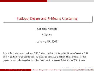 Hadoop Design and k-Means Clustering

                                    Kenneth Heaﬁeld

                                           Google Inc


                                    January 15, 2008



Example code from Hadoop 0.13.1 used under the Apache License Version 2.0
and modiﬁed for presentation. Except as otherwise noted, the content of this
presentation is licensed under the Creative Commons Attribution 2.5 License.


 Kenneth Heaﬁeld (Google Inc)   Hadoop Design and k-Means Clustering   January 15, 2008   1 / 31
 