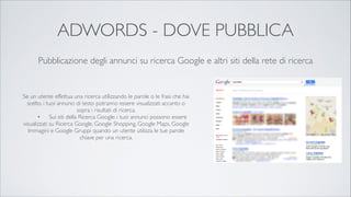 ADWORDS - DOVE PUBBLICA
Pubblicazione degli annunci su ricerca Google e altri siti della rete di ricerca

Se un utente effettua una ricerca utilizzando le parole o le frasi che hai
scelto, i tuoi annunci di testo potranno essere visualizzati accanto o
sopra i risultati di ricerca.	

	

•	

 Sui siti della Ricerca Google: i tuoi annunci possono essere
visualizzati su Ricerca Google, Google Shopping, Google Maps, Google
Immagini e Google Gruppi quando un utente utilizza le tue parole
chiave per una ricerca.	


 