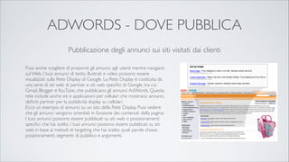 ADWORDS - DOVE PUBBLICA
Pubblicazione degli annunci sui siti visitati dai clienti
Puoi anche scegliere di proporre gli annunci agli utenti mentre navigano
sul Web. I tuoi annunci di testo, illustrati e video possono essere
visualizzati sulla Rete Display di Google. La Rete Display è costituita da
una serie di siti web di partner e siti web speciﬁci di Google, tra cui
Gmail, Blogger e YouTube, che pubblicano gli annunci AdWords. Questa
rete include anche siti e applicazioni per cellulari che mostrano annunci,
deﬁniti partner per la pubblicità display su cellulari.	

Ecco un esempio di annunci su un sito della Rete Display. Puoi vedere
che gli annunci vengono orientati in funzione dei contenuti della pagina:	

I tuoi annunci possono essere pubblicati su siti web o posizionamenti
speciﬁci che hai scelto. I tuoi annunci possono essere pubblicati su siti
web in base ai metodi di targeting che hai scelto, quali parole chiave,
posizionamenti, segmenti di pubblico e argomenti.

 