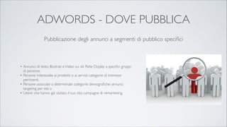 ADWORDS - DOVE PUBBLICA
Pubblicazione degli annunci a segmenti di pubblico speciﬁci

• Annunci di testo, Illustrati e Video sui siti Rete Display a speciﬁci gruppi
di persone:	

• Persone interessate ai prodotti o ai servizi: categorie di interesse
pertinenti.	

• Persone associate a determinate categorie demograﬁche: annunci
targeting per età o 	

• Utenti che hanno già visitato il tuo sito: campagne di remarketing.

 