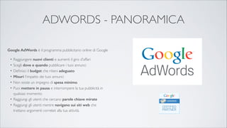 ADWORDS - PANORAMICA
Google AdWords è il programma pubblicitario online di Google	


!
Raggiungere nuovi clienti e aumenti il giro d'affari	

Scegli dove e quando pubblicare i tuoi annunci	

Deﬁnisci il budget che ritieni adeguato 	

Misuri l'impatto dei tuoi annunci	

Non esiste un impegno di spesa minimo. 	

Puoi mettere in pausa e interrompere la tua pubblicità in
qualsiasi momento.	

• Raggiungi gli utenti che cercano parole chiave mirate	

• Raggiungi gli utenti mentre navigano sui siti web che
trattano argomenti correlati alla tua attività.
•
•
•
•
•
•

 
