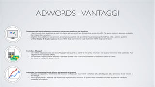 ADWORDS - VANTAGGI
!



Raggiungere gli utenti nell'esatto momento in cui cercano quello che hai da oﬀrire 

	 •	 Il tuo annuncio viene visualizzato a utenti che stanno già cercando il tipo di prodotto o servizio che oﬀri. Per questo motivo, è altamente probabile
che intraprendano un'azione.

	 •	 Scegliere dove pubblicare i tuoi annunci, ad esempio su quali siti web speciﬁci e in quali aree geograﬁche (Paesi, città e persino quartieri).

	 •	 La Rete Display di Google raggiunge da sola l'80% degli utenti Internet negli Stati Uniti e il 67% degli utenti italiani.




Controllare il budget 

	 •	 Con l'oﬀerta basata sul costo per clic (CPC), paghi solo quando un utente fa clic sul tuo annuncio e non quando l'annuncio viene pubblicato. Puoi
scegliere diverse opzioni di oﬀerta.

	 •	 Puoi decidere l'importo che sei disposto a spendere al mese e non ti verrà mai addebitato un importo superiore a questo.

	 •	 Non esiste un impegno di spesa minimo.




Individuare con precisione i punti di forza dell'annuncio e sfruttarli 

	 •	 Visualizza un rapporto sul rendimento dell'annuncio: veriﬁca quanti nuovi clienti contattano la tua attività grazie al tuo annuncio, dove si trovano e
altri dettagli.

	 •	 Utilizza gli strumenti di AdWords per modiﬁcare e migliorare il tuo annuncio. In questo modo aumenterai il numero di potenziali clienti che
contattano la tua attività.

 