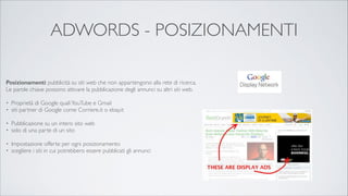 ADWORDS - POSIZIONAMENTI
Posizionamenti: pubblicità su siti web che non appartengono alla rete di ricerca.
Le parole chiave possono attivare la pubblicazione degli annunci su altri siti web. 	


!
•
•

!
•
•

Proprietà di Google quali YouTube e Gmail 	

siti partner di Google come Corriere.it o ebay.it	

Pubblicazione su un intero sito web 	

solo di una parte di un sito	


!
•
•

Impostazione offerte per ogni posizionamento 	

scegliere i siti in cui potrebbero essere pubblicati gli annunci

 