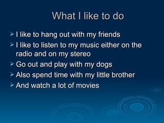  What I like to do I like to hang out with my friends I like to listen to my music either on the radio and on my stereo Go out and play with my dogs Also spend time with my little brother And watch a lot of movies 