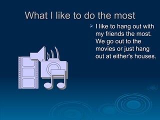 What I like to do the most I like to hang out with my friends the most. We go out to the movies or just hang out at either's houses. 