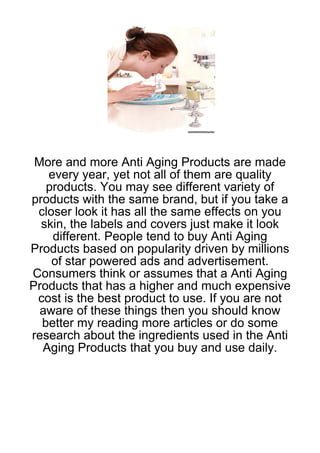 More and more Anti Aging Products are made
   every year, yet not all of them are quality
   products. You may see different variety of
products with the same brand, but if you take a
 closer look it has all the same effects on you
  skin, the labels and covers just make it look
    different. People tend to buy Anti Aging
Products based on popularity driven by millions
    of star powered ads and advertisement.
Consumers think or assumes that a Anti Aging
Products that has a higher and much expensive
 cost is the best product to use. If you are not
  aware of these things then you should know
  better my reading more articles or do some
research about the ingredients used in the Anti
  Aging Products that you buy and use daily.
 