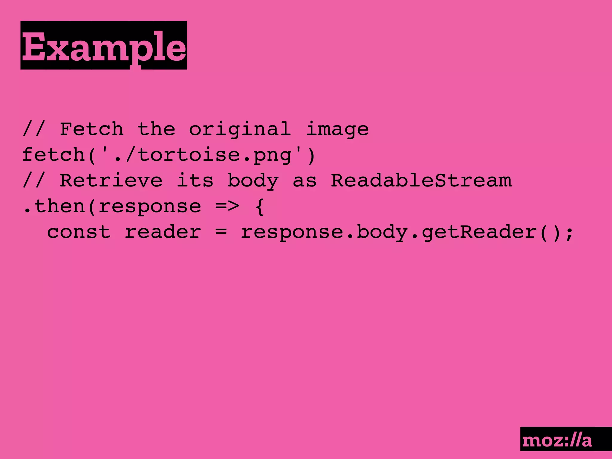 Example
:
// Fetch the original image
fetch('./tortoise.png')
// Retrieve its body as ReadableStream
.then(response => {
const reader = response.body.getReader();
 