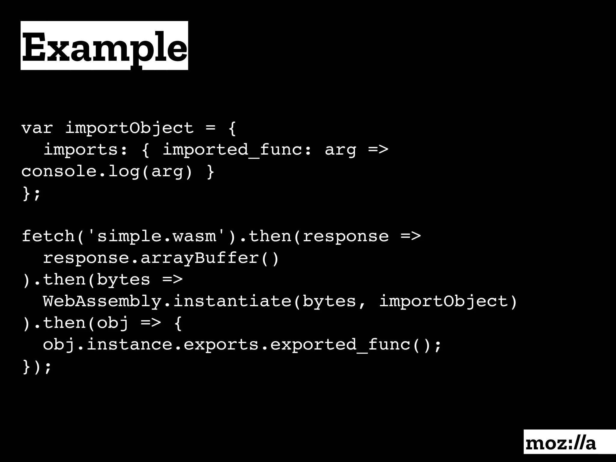 Example
:
var importObject = { 
imports: { imported_func: arg =>
console.log(arg) }
};
fetch('simple.wasm').then(response =>
response.arrayBuffer()
).then(bytes =>
WebAssembly.instantiate(bytes, importObject)
).then(obj => {
obj.instance.exports.exported_func();
});
 