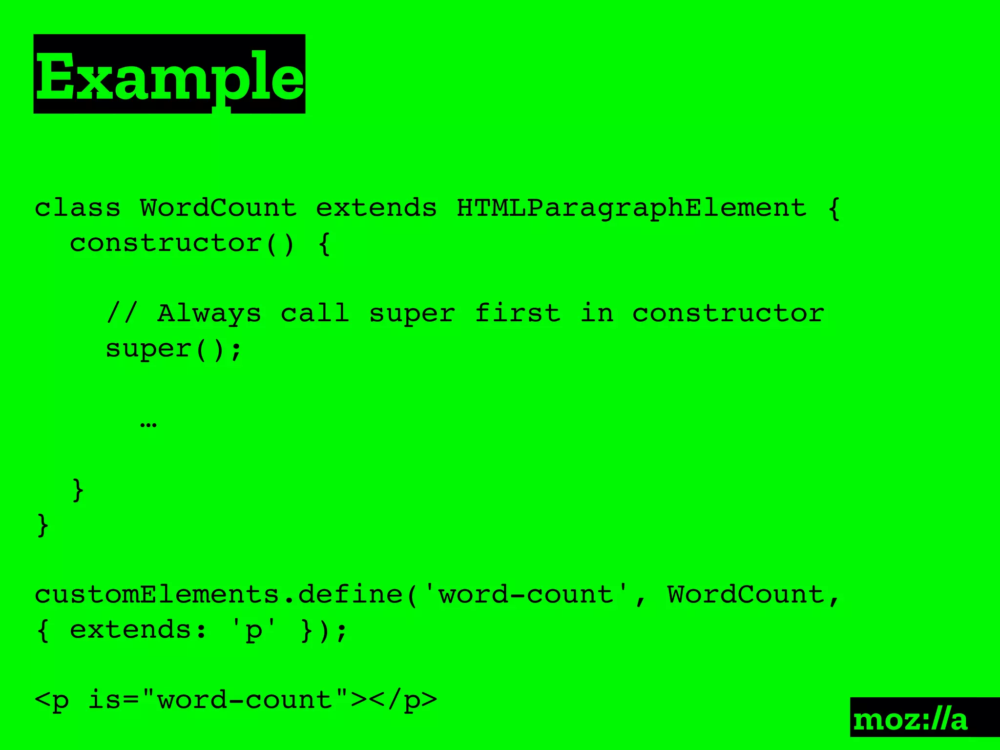 Example
:
class WordCount extends HTMLParagraphElement {
constructor() {
// Always call super first in constructor
super();
…
}
}
customElements.define('word-count', WordCount,
{ extends: 'p' });
<p is="word-count"></p>
 