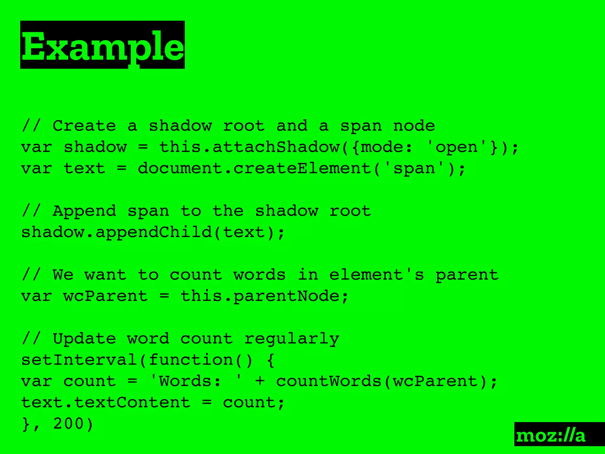 Example
:
// Create a shadow root and a span node
var shadow = this.attachShadow({mode: 'open'});
var text = document.createElement('span');
// Append span to the shadow root
shadow.appendChild(text);
// We want to count words in element's parent
var wcParent = this.parentNode;
// Update word count regularly
setInterval(function() {
var count = 'Words: ' + countWords(wcParent);
text.textContent = count;
}, 200)
 
