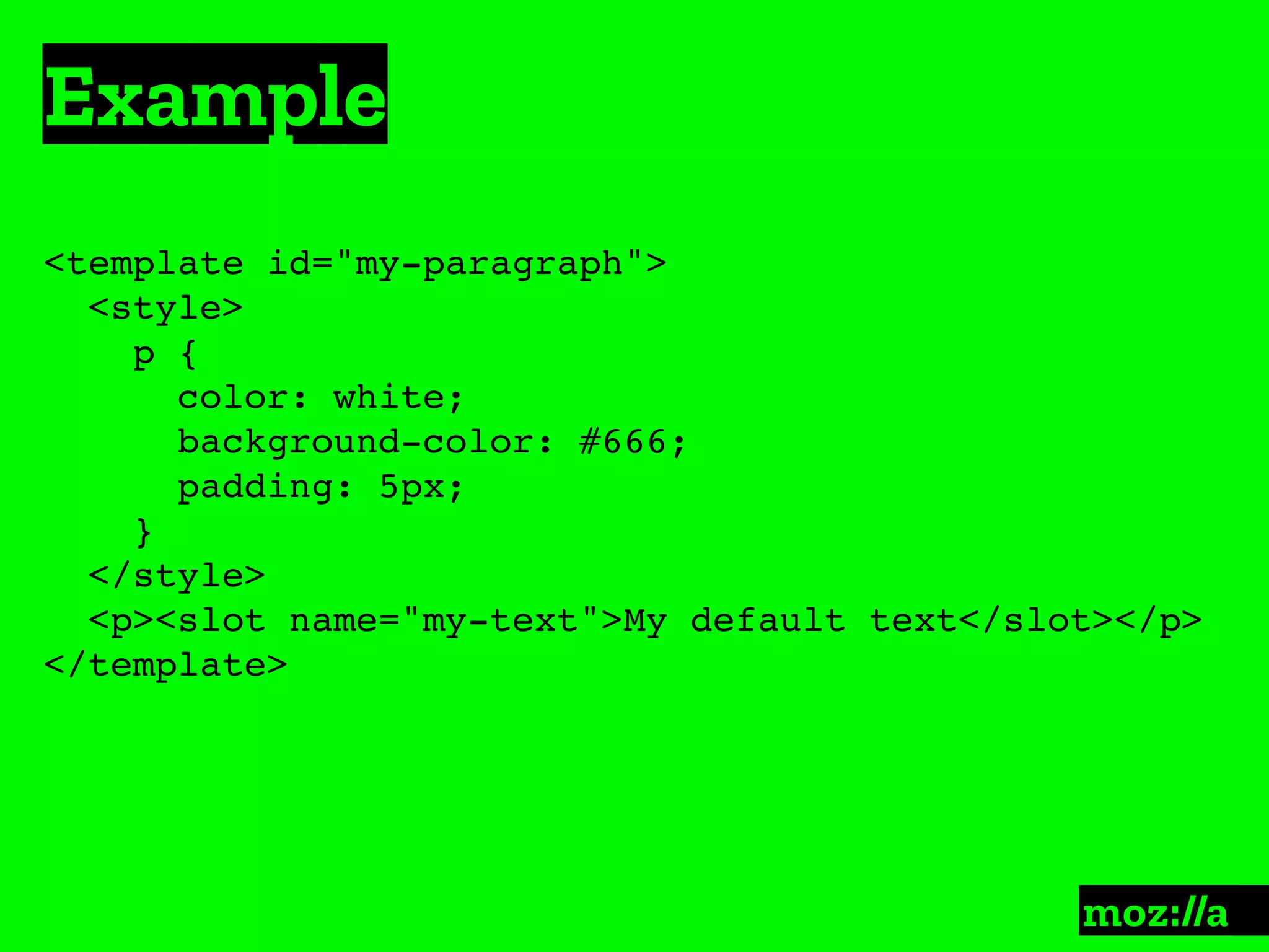 Example
:
<template id="my-paragraph">
<style>
p {
color: white;
background-color: #666;
padding: 5px;
}
</style>
<p><slot name="my-text">My default text</slot></p>
</template>
 