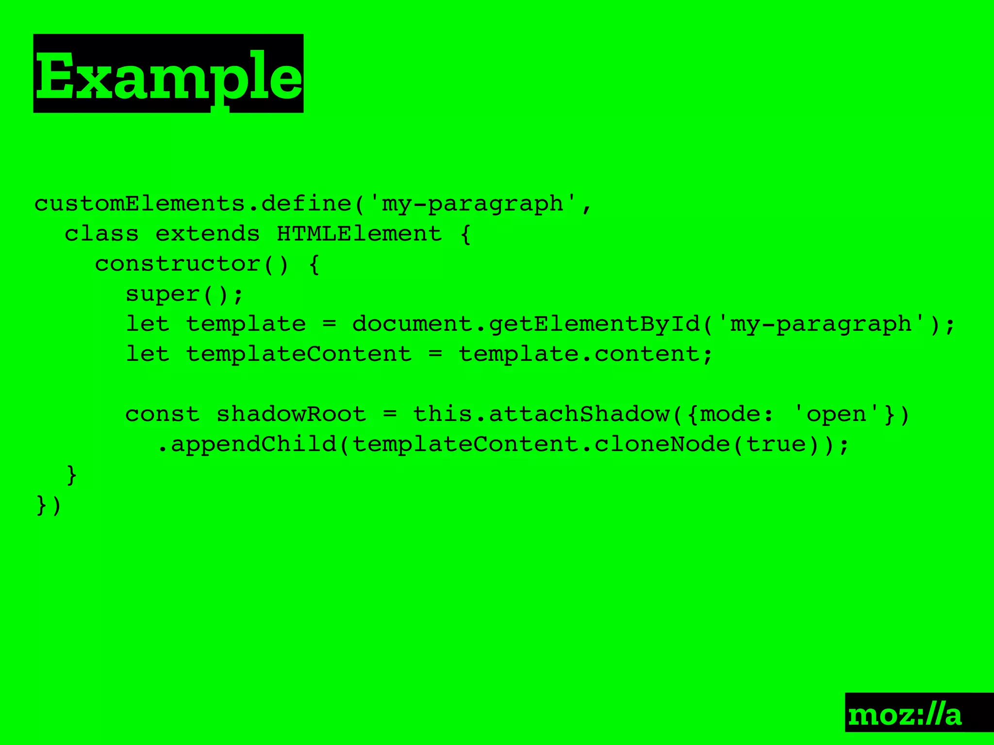 Example
:
customElements.define('my-paragraph',
class extends HTMLElement {
constructor() {
super();
let template = document.getElementById('my-paragraph');
let templateContent = template.content;
const shadowRoot = this.attachShadow({mode: 'open'})
.appendChild(templateContent.cloneNode(true));
}
})
 