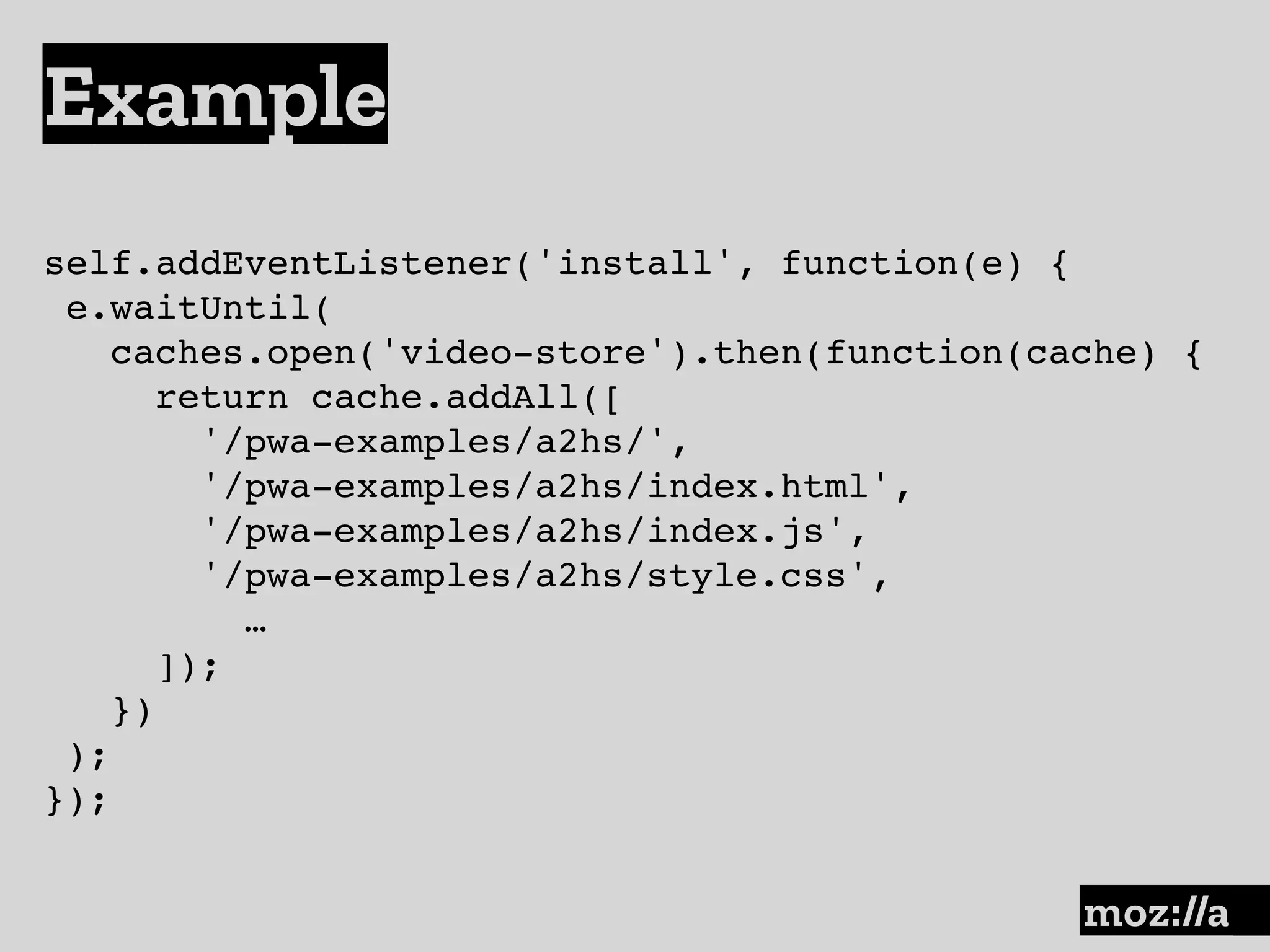 Example
:
self.addEventListener('install', function(e) {
e.waitUntil(
caches.open('video-store').then(function(cache) {
return cache.addAll([
'/pwa-examples/a2hs/',
'/pwa-examples/a2hs/index.html',
'/pwa-examples/a2hs/index.js',
'/pwa-examples/a2hs/style.css',
…
]);
})
);
});
 