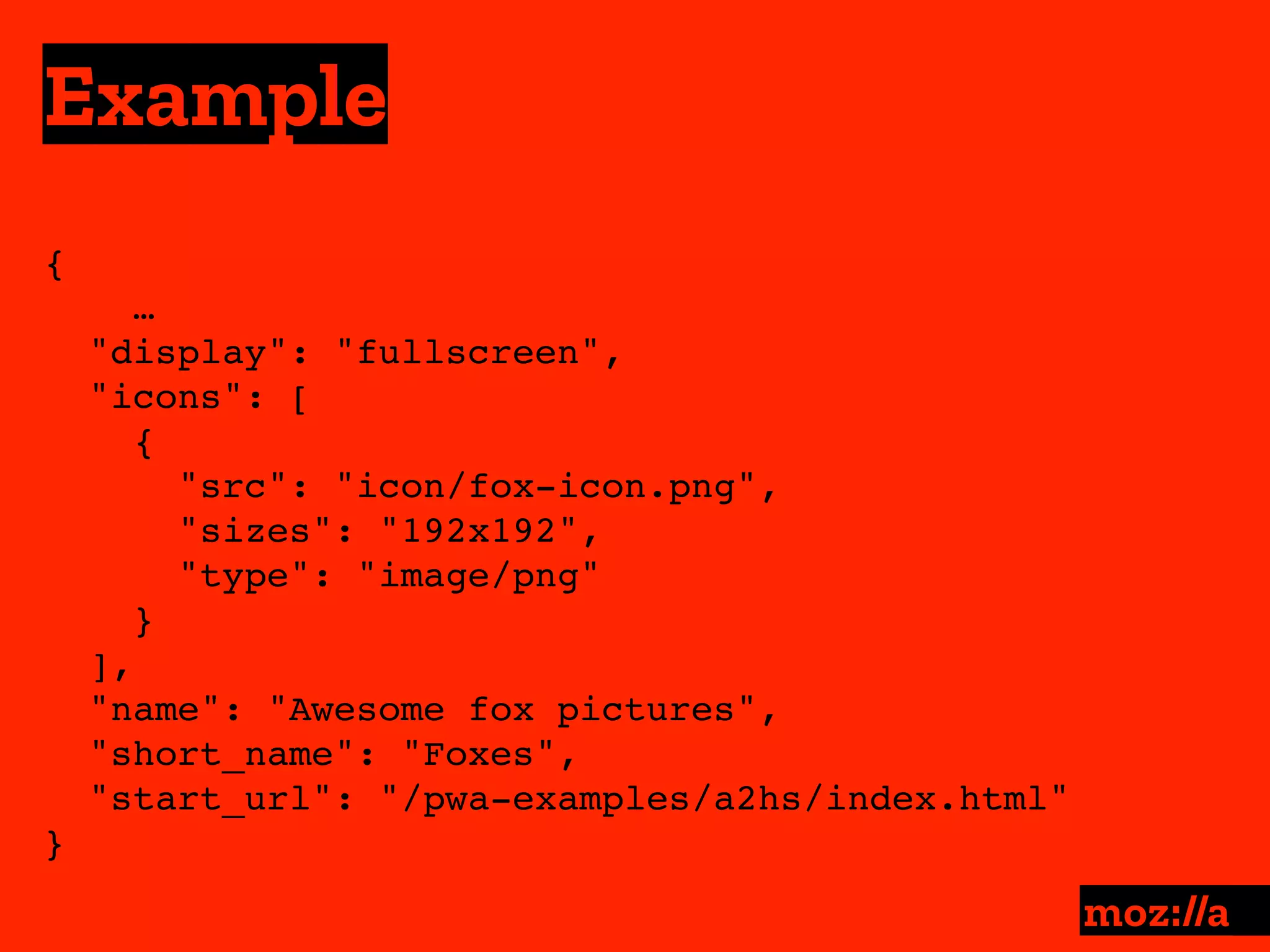 Example
:
{ 
…
"display": "fullscreen",
"icons": [
{
"src": "icon/fox-icon.png",
"sizes": "192x192",
"type": "image/png"
}
],
"name": "Awesome fox pictures",
"short_name": "Foxes",
"start_url": "/pwa-examples/a2hs/index.html"
}
 