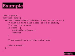 Example
:
return pump();
function pump() {
return reader.read().then(({ done, value }) => {
// When no more data needs to be consumed,
// close the stream
if (done) {
controller.close();
return;
}
// do something with the value here
return pump();
});
}
 