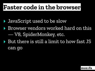 Faster code in the browser
:
‣ JavaScript used to be slow
‣ Browser vendors worked hard on this
— V8, SpiderMonkey, etc.
‣ But there is still a limit to how fast JS
can go
 