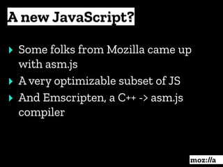 A new JavaScript?
:
‣ Some folks from Mozilla came up
with asm.js
‣ A very optimizable subset of JS
‣ And Emscripten, a C++ -> asm.js
compiler
 