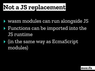 Not a JS replacement
:
‣ wasm modules can run alongside JS
‣ Functions can be imported into the
JS runtime
‣ (in the same way as EcmaScript
modules)
 
