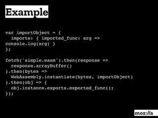 Example
:
var importObject = { 
imports: { imported_func: arg =>
console.log(arg) }
};
fetch('simple.wasm').then(response =>
response.arrayBuffer()
).then(bytes =>
WebAssembly.instantiate(bytes, importObject)
).then(obj => {
obj.instance.exports.exported_func();
});
 