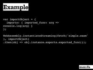 Example
:
var importObject = { 
imports: { imported_func: arg =>
console.log(arg) }
};
WebAssembly.instantiateStreaming(fetch('simple.wasm'
), importObject)
.then(obj => obj.instance.exports.exported_func());
 