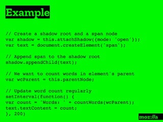 Example
:
// Create a shadow root and a span node
var shadow = this.attachShadow({mode: 'open'});
var text = document.createElement('span');
// Append span to the shadow root
shadow.appendChild(text);
// We want to count words in element's parent
var wcParent = this.parentNode;
// Update word count regularly
setInterval(function() {
var count = 'Words: ' + countWords(wcParent);
text.textContent = count;
}, 200)
 
