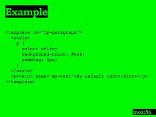 Example
:
<template id="my-paragraph">
<style>
p {
color: white;
background-color: #666;
padding: 5px;
}
</style>
<p><slot name="my-text">My default text</slot></p>
</template>
 