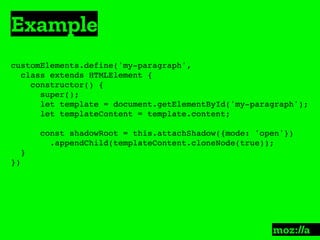 Example
:
customElements.define('my-paragraph',
class extends HTMLElement {
constructor() {
super();
let template = document.getElementById('my-paragraph');
let templateContent = template.content;
const shadowRoot = this.attachShadow({mode: 'open'})
.appendChild(templateContent.cloneNode(true));
}
})
 