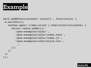Example
:
self.addEventListener('install', function(e) {
e.waitUntil(
caches.open('video-store').then(function(cache) {
return cache.addAll([
'/pwa-examples/a2hs/',
'/pwa-examples/a2hs/index.html',
'/pwa-examples/a2hs/index.js',
'/pwa-examples/a2hs/style.css',
…
]);
})
);
});
 