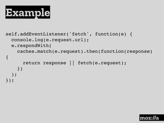 Example
:
self.addEventListener('fetch', function(e) {
console.log(e.request.url);
e.respondWith(
caches.match(e.request).then(function(response)
{
return response || fetch(e.request);
})
);
});
 