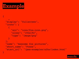 Example
:
{ 
…
"display": "fullscreen",
"icons": [
{
"src": "icon/fox-icon.png",
"sizes": "192x192",
"type": "image/png"
}
],
"name": "Awesome fox pictures",
"short_name": "Foxes",
"start_url": "/pwa-examples/a2hs/index.html"
}
 