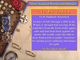 More Nautical Words and Phrases “ To Be Taken Aback” To be Suddenly Surprised. In days of Sail, through a shift in the Wind, or through bad steering. If the wind blew from the front of the square sails and laid them back against the masts, this would  cause the ship to move backwards or gather ‘sternway’. So causing great confusion and danger in a gale “ To be Taken Aback” 