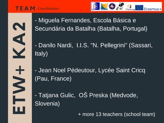 ETW+KA2
T E A M Coordinators
- Miguela Fernandes, Escola Básica e
Secundária da Batalha (Batalha, Portugal)
- Danilo Nardi, I.I.S. "N. Pellegrini" (Sassari,
Italy)
- Jean Noel Pédeutour, Lycée Saint Cricq
(Pau, France)
- Tatjana Gulic, OŠ Preska (Medvode,
Slovenia)
+ more 13 teachers (school team)
 