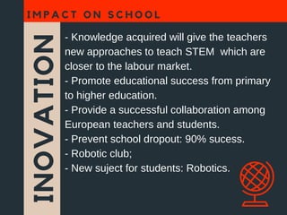 INOVATION
I M P A C T O N S C H O O L
- Knowledge acquired will give the teachers
new approaches to teach STEM which are
closer to the labour market.
- Promote educational success from primary
to higher education.
- Provide a successful collaboration among
European teachers and students.
- Prevent school dropout: 90% sucess.
- Robotic club;
- New suject for students: Robotics.
 