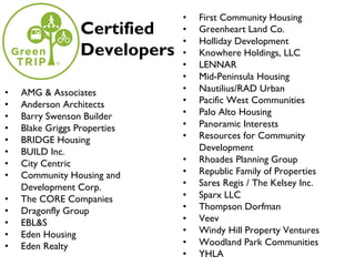 • AMG & Associates
• Anderson Architects
• Barry Swenson Builder
• Blake Griggs Properties
• BRIDGE Housing
• BUILD Inc.
• City Centric
• Community Housing and
Development Corp.
• The CORE Companies
• Dragonfly Group
• EBL&S
• Eden Housing
• Eden Realty
• First Community Housing
• Greenheart Land Co.
• Holliday Development
• Knowhere Holdings, LLC
• LENNAR
• Mid-Peninsula Housing
• Nautilius/RAD Urban
• Pacific West Communities
• Palo Alto Housing
• Panoramic Interests
• Resources for Community
Development
• Rhoades Planning Group
• Republic Family of Properties
• Sares Regis / The Kelsey Inc.
• Sparx LLC
• Thompson Dorfman
• Veev
• Windy Hill Property Ventures
• Woodland Park Communities
• YHLA
Certified
Developers
 