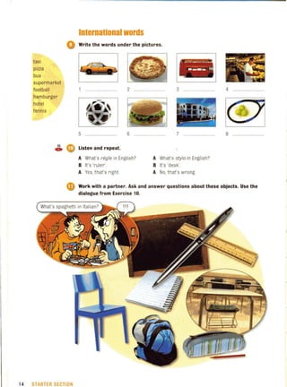 taxi
pizza
bus
supermarket
football
hamburger
hotel
tennis
International words
o Write the words under the pictures.
2 ........................
5 ........................... 6 H H • • H . . H
, ...._-- - .._..
- ..---- _ _ 1- ¥ ~~
3 ...... ..... ....H. 4 ..... H • • • •
7 . . H H H . H . H H . H 8 H H • • • • • H . H H • • H .
~ eli) listen and repeat.
A What's regie in English?
B It's 'ruler'.
A Yes, that's right.
A What's styla in English?
B It's 'desk'.
A No, that's wrong.
• Work with a partner. Ask and answer questions about these objects. Use the
dialogue from Exercise 10.
14 STARTER SECTION
 