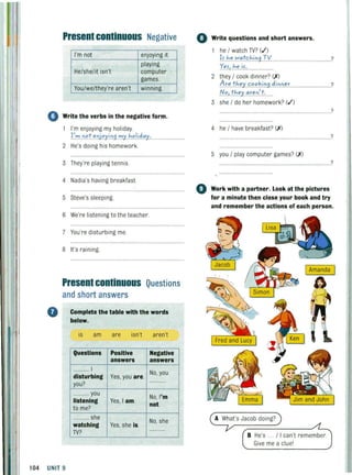 Present continuous Negative
I'm not enjoying it
playing
He/she/it isn't computer
games.
You/we/they're aren't winning.
o Write the verbs in the negative form.
I'm enjoying my holiday.
~~~..n."!,,nj,,'Ii.n.9'!:''I.h"ii4,,'1,........................
2 He's doing his homework.
3 They're playing tennis.
4 Nadia's having breakfast.
5 Steve's sleeping.
6 We're listening to theteacher.
7 You're disturbing me.
8 It's raining.
Present continuous Questions
and short answers
o Complete the table with the words
below.
is am are isn't aren't
Questions Positive Negative
answers answers
............ I
No, you
disturbing Yes, you are.
you?
............
............ you
No, I'm
listening Yes, I am.
not.
to me?
........... she
No, she
watching Yes, she is.
TV?
............
104 UNIT 9
o Write questions and short answers.
he / watch TV? (.1')
~f.h."w.,,!c.h.i0.9.TV: .....................................
YeJlh.e.i.f:......
2 they / cook dinner? (X)
Ar".th''';t.c:.(),,~.i.~9 .d.i0.':''''
IV"I.tJ,,,y,."r.e 0:.!:......
3 she / do her homework? (.1')
4 he / have breakfast? (X)
5 you / play computer games? (X)
?
?
?
?
?
o Work with a partner. Look at the pictures
for a minute then close your book and try
and remember the actions of each person.
A What's Jacob doing?
B He's . . / I can't remember.
Give me a clue'
 